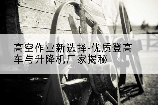 港北登高车厂家-高空作业新选择-优质登高车与升降机厂家揭秘