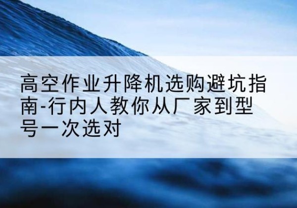 港北升降平台厂家-高空作业升降机选购避坑指南-行内人教你从厂家到型号一次选对