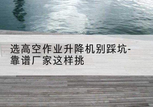 港北剪叉式升降机厂家-选高空作业升降机别踩坑-靠谱厂家这样挑