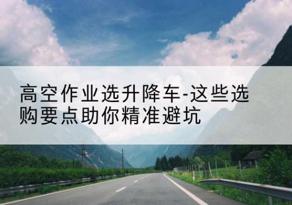 港北升降车厂家-高空作业选升降车-这些选购要点助你*避坑