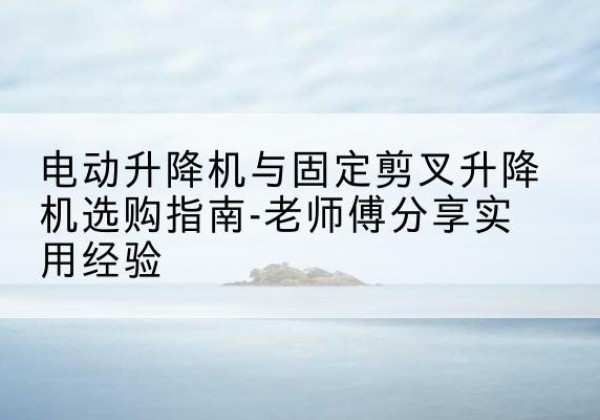 港北电动升降机怎么选-电动升降机与固定剪叉升降机选购指南-老师傅分享实用经验