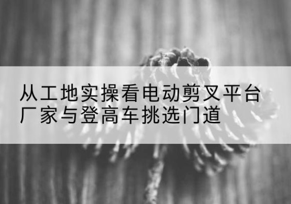 港北电动剪叉升降平台厂家-从工地实操看电动剪叉平台厂家与登高车挑选门道