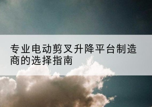 港北电动剪叉升降平台厂家-专业电动剪叉升降平台制造商的选择指南