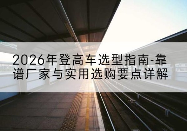 港北登高车厂家推荐-2026年登高车选型指南-靠谱厂家与实用选购要点详解